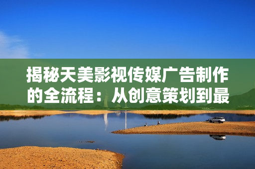 揭秘天美影视传媒广告制作的全流程：从创意策划到最终成品，一步步详解