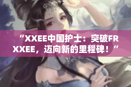 “XXEE中国护士：突破FRXXEE，迈向新的里程碑！”