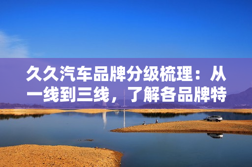 久久汽车品牌分级梳理：从一线到三线，了解各品牌特色