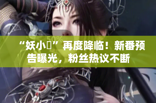 “妖小槡”再度降临！新番预告曝光，粉丝热议不断