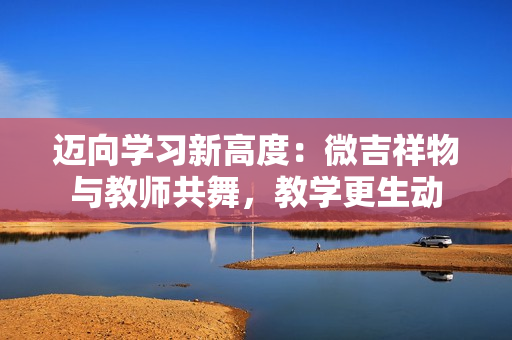 迈向学习新高度：微吉祥物与教师共舞，教学更生动
