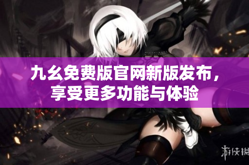 九幺免费版官网新版发布，享受更多功能与体验