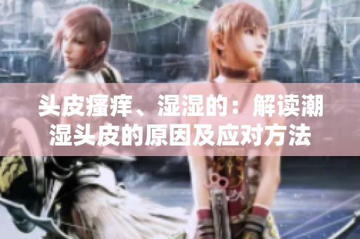头皮瘙痒、湿湿的：解读潮湿头皮的原因及应对方法