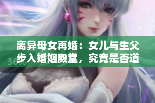 离异母女再婚：女儿与生父步入婚姻殿堂，究竟是否道德与法律允许？