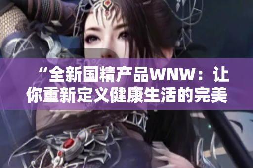 “全新国精产品WNW：让你重新定义健康生活的完美选择！”