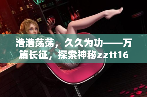 浩浩荡荡，久久为功——万篇长征，探索神秘zztt166su