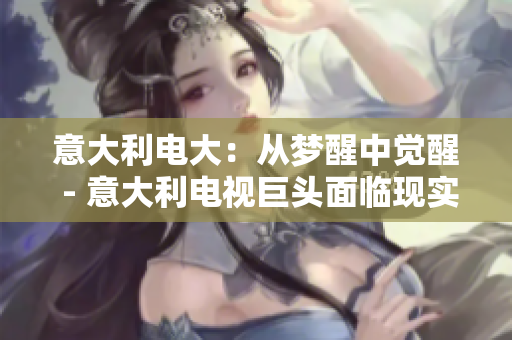 意大利电大：从梦醒中觉醒 - 意大利电视巨头面临现实，重构未来路线
