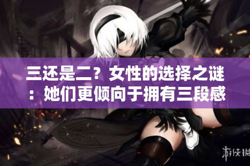 三还是二？女性的选择之谜：她们更倾向于拥有三段感情还是两段感情？