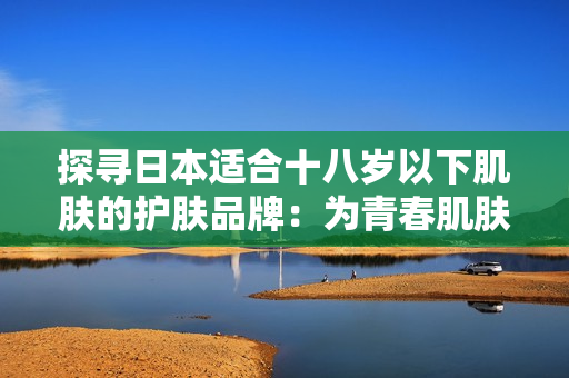 探寻日本适合十八岁以下肌肤的护肤品牌：为青春肌肤提供温和呵护的选择