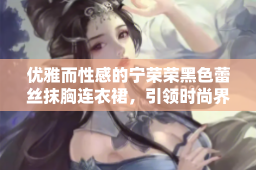 优雅而性感的宁荣荣黑色蕾丝抹胸连衣裙，引领时尚界的非凡风范