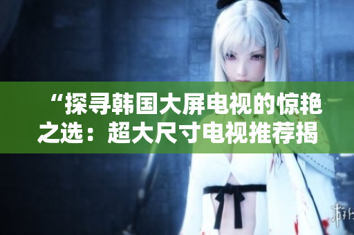 “探寻韩国大屏电视的惊艳之选：超大尺寸电视推荐揭秘！”