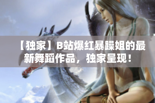 【独家】B站爆红暴躁姐的最新舞蹈作品，独家呈现！