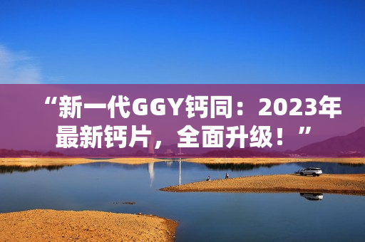 “新一代GGY钙同：2023年最新钙片，全面升级！”