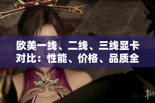 欧美一线、二线、三线显卡对比：性能、价格、品质全面解析