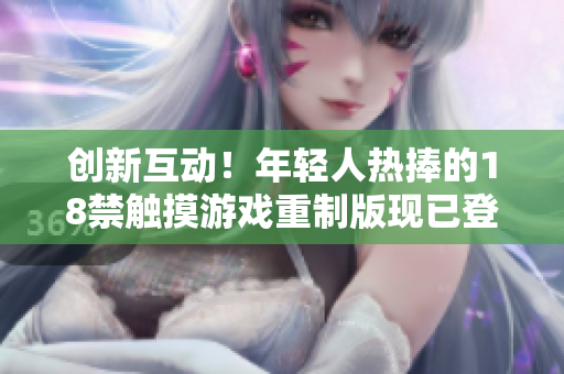 创新互动！年轻人热捧的18禁触摸游戏重制版现已登陆手机应用市场，开启全新体验
