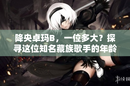降央卓玛B，一位多大？探寻这位知名藏族歌手的年龄