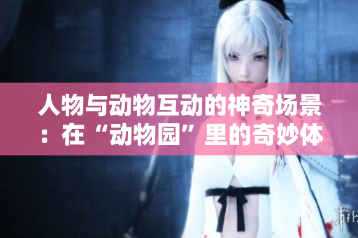 人物与动物互动的神奇场景：在“动物园”里的奇妙体验
