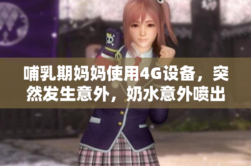 哺乳期妈妈使用4G设备，突然发生意外，奶水意外喷出，令人惊讶