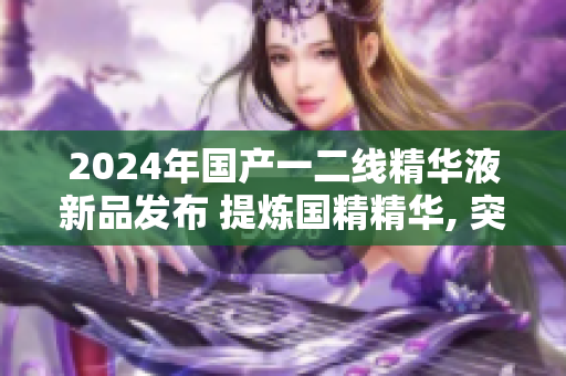 2024年国产一二线精华液新品发布 提炼国精精华, 突破行业高度