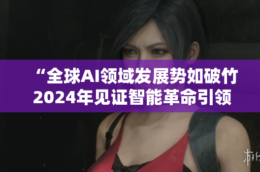“全球AI领域发展势如破竹 2024年见证智能革命引领下的创新浪潮”