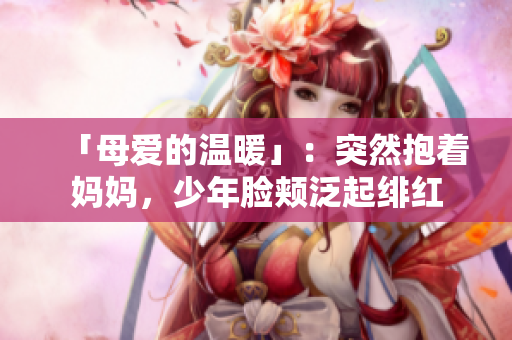 「母爱的温暖」：突然抱着妈妈，少年脸颊泛起绯红