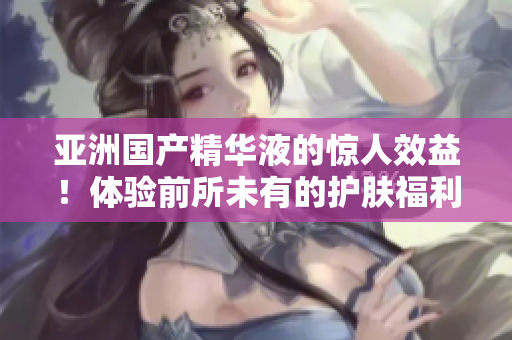 亚洲国产精华液的惊人效益！体验前所未有的护肤福利