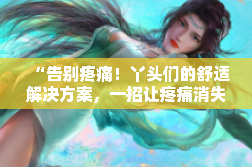 “告别疼痛！丫头们的舒适解决方案，一招让疼痛消失！”
