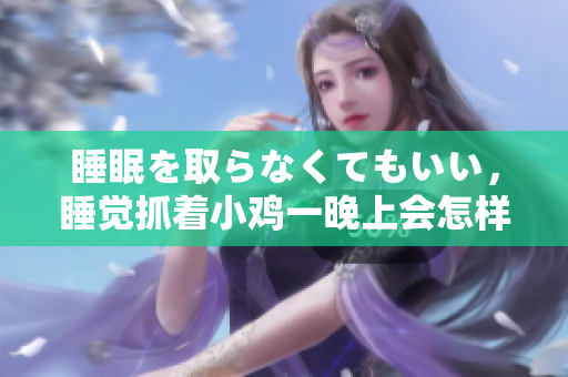 睡眠を取らなくてもいい，睡觉抓着小鸡一晚上会怎样，睡过年纪最大的多少岁六十多，水润紧致销魂低吟古代，水润紧致销魂低吟，说说都是怎么的干对象的1042