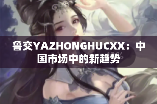 鲁交YAZHONGHUCXX：中国市场中的新趋势