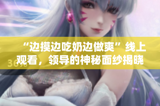 “边摸边吃奶边做爽”线上观看，领导的神秘面纱揭晓！