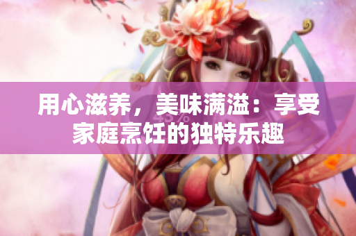 用心滋养，美味满溢：享受家庭烹饪的独特乐趣