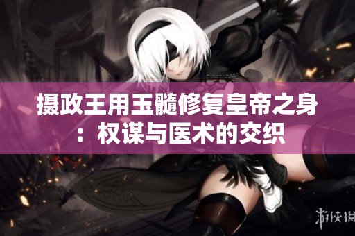 摄政王用玉髓修复皇帝之身：权谋与医术的交织
