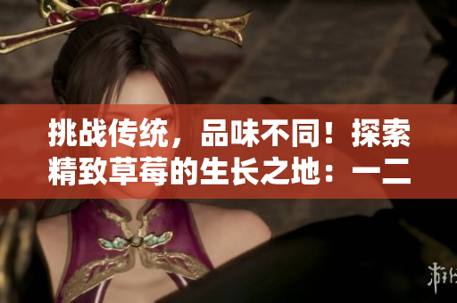 挑战传统，品味不同！探索精致草莓的生长之地：一二三产区的精品之选