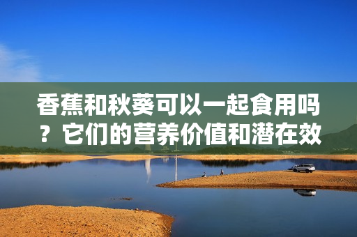 香蕉和秋葵可以一起食用吗？它们的营养价值和潜在效果会有哪些变化？