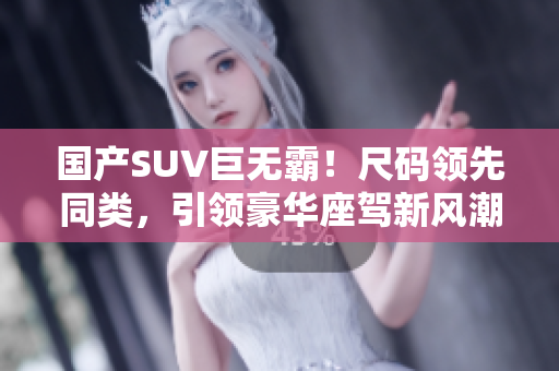 国产SUV巨无霸！尺码领先同类，引领豪华座驾新风潮