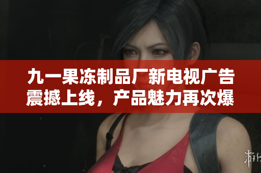 九一果冻制品厂新电视广告震撼上线，产品魅力再次爆发