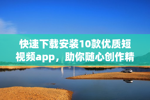 快速下载安装10款优质短视频app，助你随心创作精彩视频