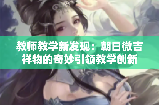 教师教学新发现：朝日微吉祥物的奇妙引领教学创新