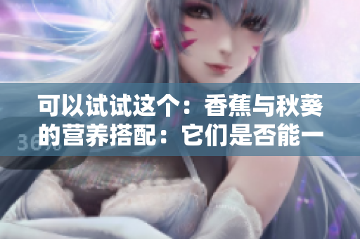 可以试试这个：香蕉与秋葵的营养搭配：它们是否能一起食用？