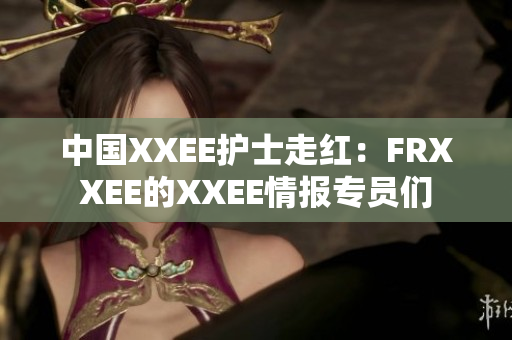 中国XXEE护士走红：FRXXEE的XXEE情报专员们