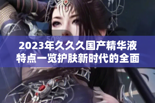 2023年久久久国产精华液特点一览护肤新时代的全面升级