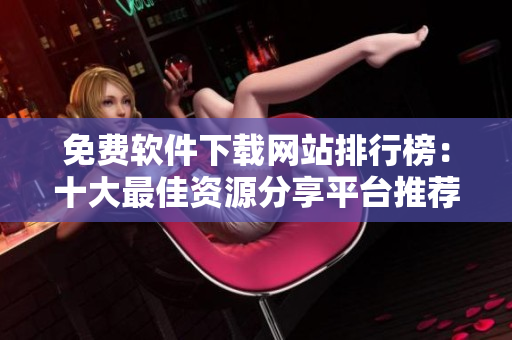 免费软件下载网站排行榜：十大最佳资源分享平台推荐