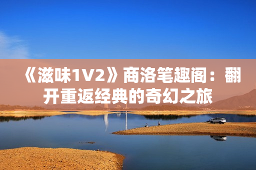 《滋味1V2》商洛笔趣阁：翻开重返经典的奇幻之旅