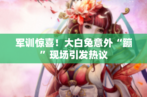 军训惊喜！大白兔意外“蹦”现场引发热议