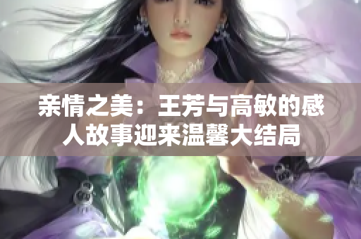 亲情之美：王芳与高敏的感人故事迎来温馨大结局
