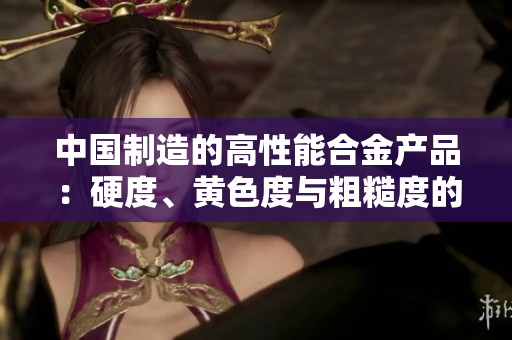 中国制造的高性能合金产品：硬度、黄色度与粗糙度的完美结合