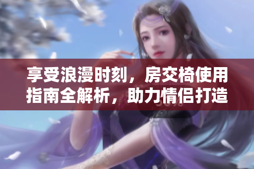 享受浪漫时刻，房交椅使用指南全解析，助力情侣打造理想爱巢！