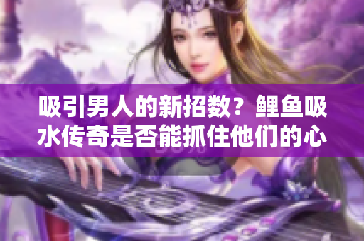 吸引男人的新招数？鲤鱼吸水传奇是否能抓住他们的心？