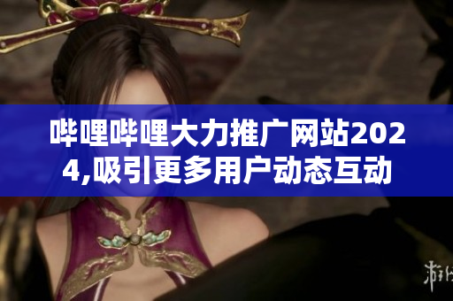 哔哩哔哩大力推广网站2024,吸引更多用户动态互动