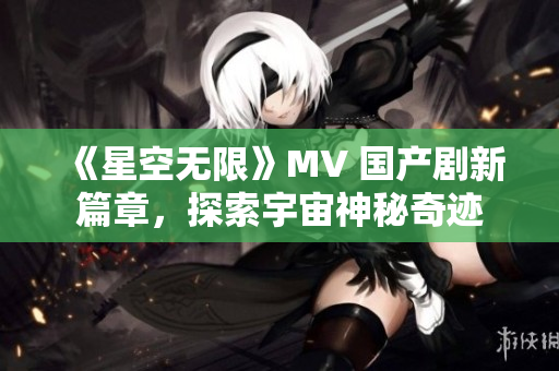 《星空无限》MV 国产剧新篇章，探索宇宙神秘奇迹